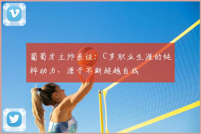 葡萄牙主帅亲证:C罗职业生涯的纯粹动力,源于不断超越自我