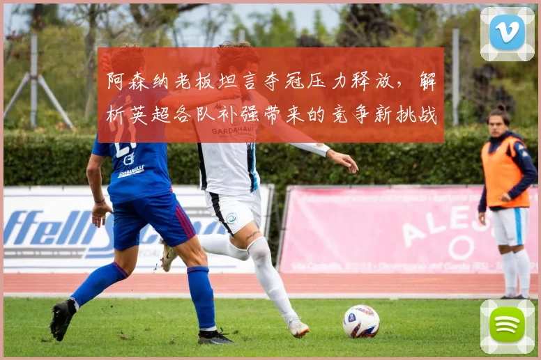 阿森纳老板坦言夺冠压力释放，解析英超各队补强带来的竞争新挑战