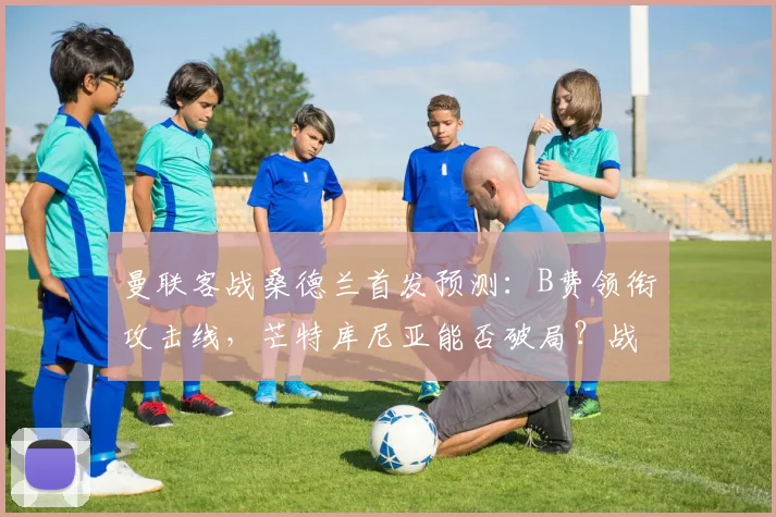 曼联客战桑德兰首发预测：B费领衔攻击线，芒特库尼亚能否破局？战术前瞻解析