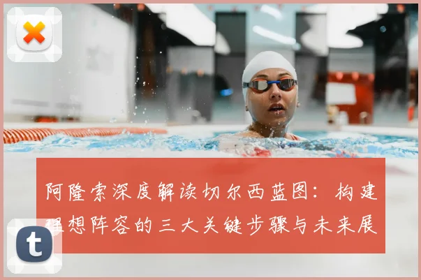 阿隆索深度解读切尔西蓝图:构建理想阵容的三大关键步骤与未来展望