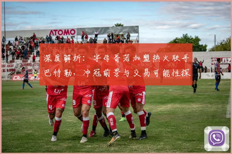 深度解析：字母哥若加盟热火联手巴特勒，冲冠前景与交易可能性探讨