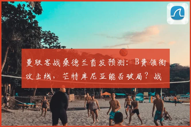 曼联客战桑德兰首发预测:B费领衔攻击线,芒特库尼亚能否破局?战术前瞻解析