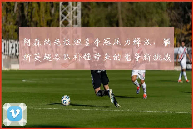 阿森纳老板坦言夺冠压力释放,解析英超各队补强带来的竞争新挑战