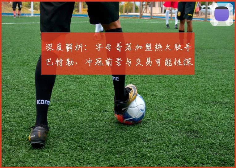 深度解析：字母哥若加盟热火联手巴特勒，冲冠前景与交易可能性探讨