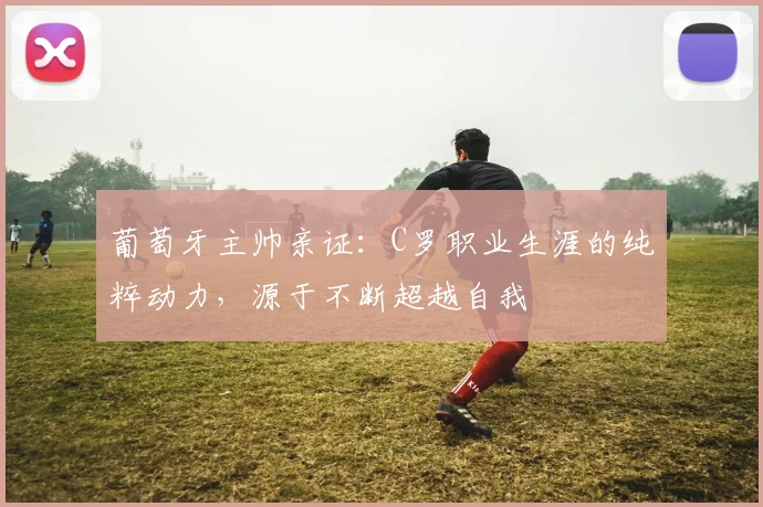葡萄牙主帅亲证：C罗职业生涯的纯粹动力，源于不断超越自我