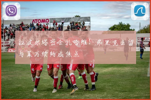 拉波尔塔密会扎哈维！弗里克去留与莱万续约成焦点