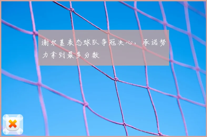 谢尔基表态球队争冠决心，承诺努力拿到最多分数