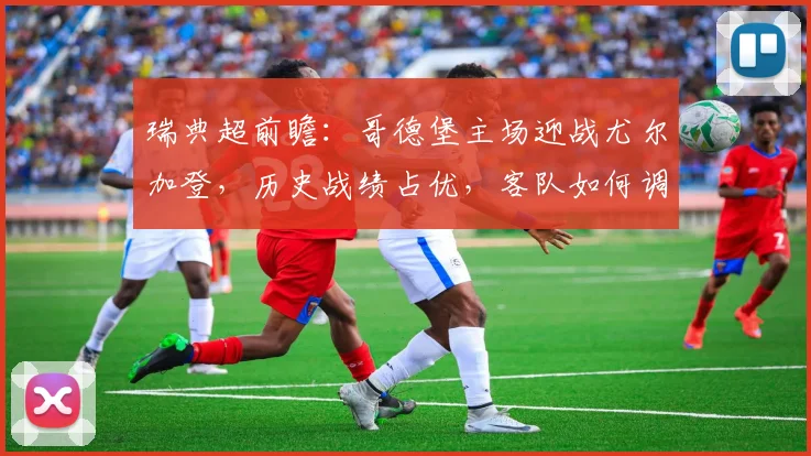 瑞典超前瞻：哥德堡主场迎战尤尔加登，历史战绩占优，客队如何调整止颓势？